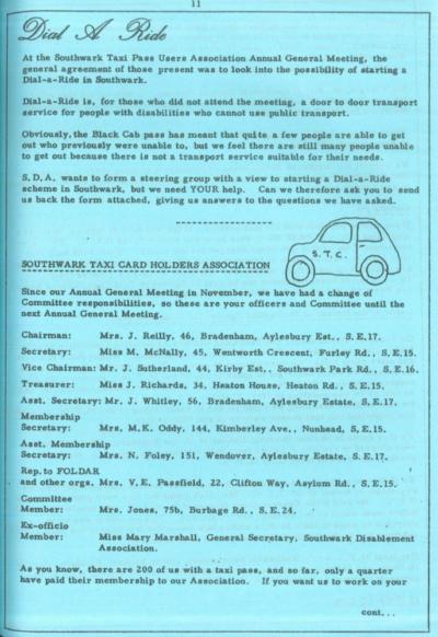Scan of an old looking printed newsletter. Text is in a retro typeface printed onto blue paper. There is a hand-drawn illustration of a taxicab. Text reads: Dial A Ride At the Southwark Taxi Pass Users Association Annual General Meeting, the general agreement of those present was to look into the possibility of starting a Dial-a-Ride in Southwark. Dial-a-Ride is, for those who did not attend the meeting, a door to door transport service for people with disabilities who cannot use public transport. Obviously, the Black Cab pass has meant that quite a few people are able to get out who previously were unable to, but we feel there are still many people unable to get out because there is not a transport service suitable for their needs. S. D. A. wants to form a steering group with a view to starting a Dial-a-Ride scheme in Southwark, but we need YOUR help. Can we therefore ask you to send us back the form attached, giving us answers to the questions we have asked. SOUTHWARK TAXI CARD HOLDERS ASSOCIATION Since our Annual General Meeting in November, we have had a change of Committee responsibilities, so these are your officers and Committee until the next Annual General Meeting. Chairman; Mrs. J. Reilly, 46, Bradenham, Aylesbury Est., S. E. 17. Secretary; Miss M. McNally, 45, Wentworth Crescent, Furley Rd., S. E.15. Vice Chairman; Mr. J. Sutherland, 44, Kirby Est,, Southwark Park Rd., S.E.16. Treasurer: Miss J. Richards, 34, Heaton House, Heaton Rd. , S. E. 15. Asst. Secretary; Mr. J, Whitley, 56, Bradenham, Aylesbury Estate, S. E. 17. Membership Secretary; Mrs, M,K. Oddy, 144, Kimberley Ave., Nunhead, S. E.15. Asst. Membership Secretary: Mrs. N. Foley, 151, Wendover, Aylesbury Estate, S, E.17. Rep. to FOLDAR and other orgs. Mrs, V. E. Passfield, 22, Clifton Way, Asylum Rd,, S. E.15. Committee Member: Ex-officio Member; Mrs. Jones, 75b, Burbage Rd., S, E. 24. Miss Mary Marshall, General Secretary, Southwark Disablement Association. As you know, there are 200 of us with a taxi pass, and so far, only a quarter have paid their membership to our Association. If you want us to work on your...