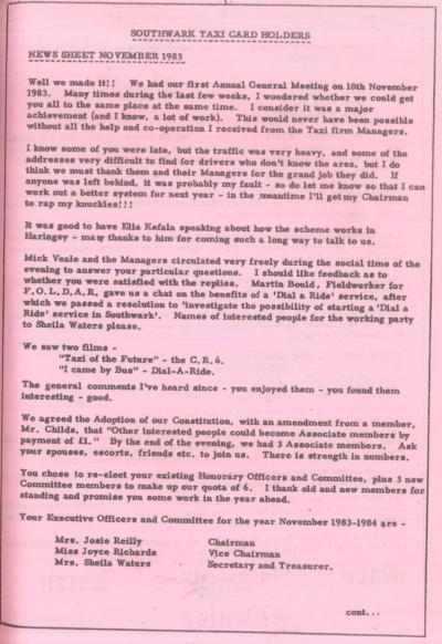 Scan of an old looking printed newsletter. Text is in a retro typeface printed onto pink paper. Text reads: SOUTHWALK TAXICARD HOLDERS News sheet November 1983 Well we made it! We had our first Annual General Meeting on 10th November 1983. Many times during the last few weeks, I wondered whether we could get you all to the same place at the same time. I consider it was a major achievement (and I know, a lot of work). This would never have been possible without all the help and co-operation I received from the Taxi firm Managers. I know some of you were late, but the traffic was very heavy, and some of the addresses very difficult to find for drivers who don’t know the area, but I do think we must thank them and their Managers for the grand job they did. If anyone was left behind, it was probably my fault - so do let me know so that I can work out a better system for next year - in the meantime I’ll get my Chairman to rap my knuckles!!! It was good to have Elia Kefala speaking about how the scheme works in Haringey - many thanks to Mm for coming such a long way to talk to us. Mick Veale and the Managers circulated very freely during the social time of the evening to answer your particular questions, I should like feedback as to whether you were satisfied with the reidies. Martin Bould, Fieldworker for F.O.L.D.A.R, gave us a chat on the benefits of a 'Dial a Ride’ service, after wMch we passed a resolution to 'investigate the possibility of starting a 'Dial a Ri